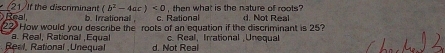 If the discrminant (b^2-4ac)<0</tex> d. Not Real
Real b. Irrational c. Rational , then what is the nature of roots ?
a. Real, Rational ,Equal How would you describe the roots of an equation if the discriminant is 25?
c. Real, Irrational ¡Unequa
Real, Rational ,Unequal d. Not Real