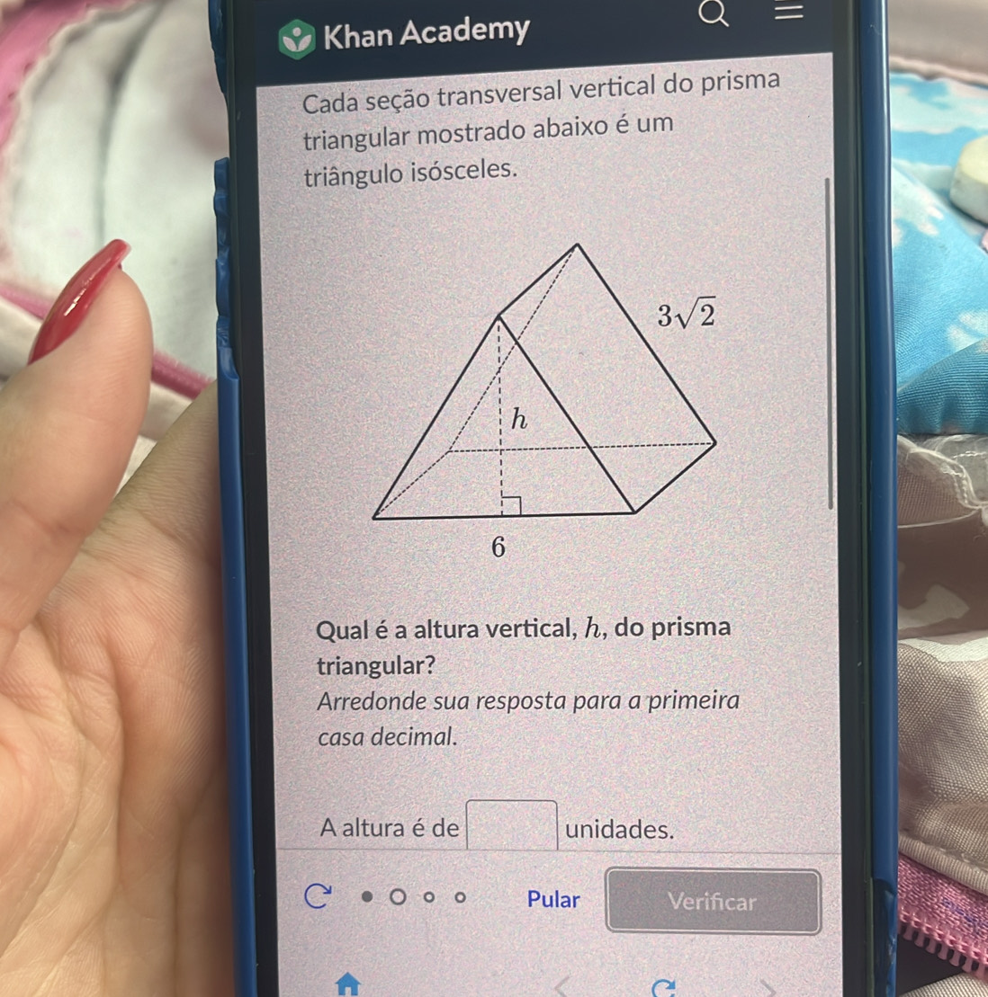 Khan Academy
Cada seção transversal vertical do prisma
triangular mostrado abaixo é um
triângulo isósceles.
Qual é a altura vertical, ん, do prisma
triangular?
Arredonde sua resposta para a primeira
casa decimal.
A altura é de unidades.
Pular Verificar