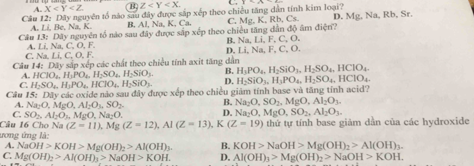 A. X B Z C. x3* 2
Câu 12: Dãy nguyên tố nào sau đây được sắp xếp theo chiều tăng dần tính kim loại?
A. Li, Be, Na, K. B. Al, Na, K, Ca. C. Mg, K, Rb, Cs. D. Mg, Na, Rb, Sr.
Câu 13: Dãy nguyên tố nào sau đây được sắp xếp theo chiều tăng dần độ âm điện?
A. Li, Na, C, O, F. B. Na, Li, F, C, O.
C. Na, Li, C, O, F. D. Li, Na, F, C, O.
Câu 14: Dãy sắp xếp các chất theo chiều tính axit tăng dần
A. HClO_4,H_3PO_4,H_2SO_4,H_2SiO_3.
B. H_3PO_4,H_2SiO_3,H_2SO_4,HClO_4.
C. H_2SO_4,H_3PO_4,HClO_4,H_2SiO_3.
D. H_2SiO_3,H_3PO_4,H_2SO_4,HClO_4.
Câu 15: Dãy các oxide nào sau đây được xếp theo chiều giảm tính base và tăng tính acid?
A. Na_2O ,MgO,Al_2O_3,SO_2.
B. Na_2O,SO_2,MgO,Al_2O_3.
C. SO_2,Al_2O_3,MgO,Na_2O.
D. Na_2O,MgO,SO_2,Al_2O_3.
Câu 16 Cho Na (Z=11),Mg(Z=12),Al(Z=13),K(Z=19) thứ tự tính base giảm dần của các hydroxide
ương ứng là:
A. NaOH>KOH>Mg(OH)_2>Al(OH)_3. B. KOH>NaOH>Mg(OH)_2>Al(OH)_3.
C. Mg(OH)_2>Al(OH)_3>NaOH>KOH. D. Al(OH)_3>Mg(OH)_2>NaOH>KOH.