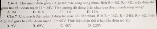 Cầu 6: Cho mạch điện gồm 2 điện trở mắc song song nhau. Biết R=6Omega; R=4Omega hiệu điện thể
giữa hai đầu đoạn mạch U=24V Tính cường độ dòng điện chạy qua đoạn mạch song song?
A. 9A B. 10A C. 11A D. I2A
Cầu 7: Cho mạch điện gồm 3 điện trở mắc nổi tiếp nhau. Biết R=16Omega; R=24Omega; R=8Omega hiệu
điện thế giữa hai đầu đoạn mạch U=96V Tính hiệu điện thể ở hai đầu điện trở R ?
B. 9V B. 69V C. 48V D. 220V