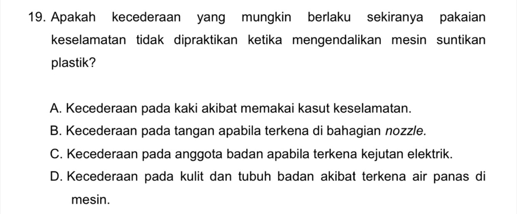 Apakah kecederaan yang mungkin berlaku sekiranya pakaian
keselamatan tidak dipraktikan ketika mengendalikan mesin suntikan
plastik?
A. Kecederaan pada kaki akibat memakai kasut keselamatan.
B. Kecederaan pada tangan apabila terkena di bahagian nozzle.
C. Kecederaan pada anggota badan apabila terkena kejutan elektrik.
D. Kecederaan pada kulit dan tubuh badan akibat terkena air panas di
mesin.