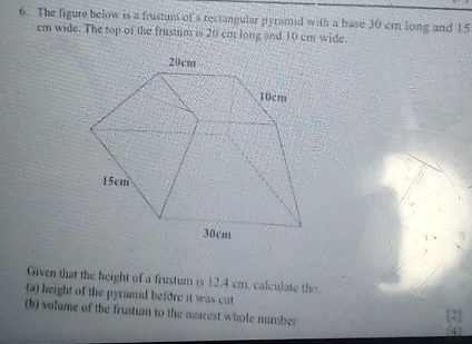 The figure below is a frustum of a rectangular pyramid with a base 30 em long and 15
em wide. The top of the frustum i 20 cot long and 10 em wide.
Given that the height of a frustum is 12,4 cm, calculate the
(a) height of the pyramid before it was cut (2]
(b) volume of the frustun to the nearest whole number 41