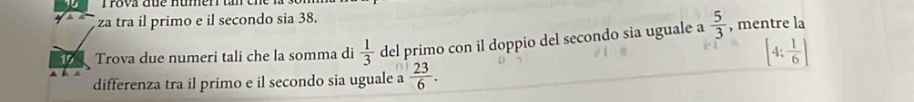 Trova que númer ta 
za tra il primo e il secondo sia 38. 
1 Trova due numeri tali che la somma di  1/3  del primo con il doppio del secondo sia uguale a  5/3  , mentre la
[4; 1/6 ]
differenza tra il primo e il secondo sia uguale a  23/6 .