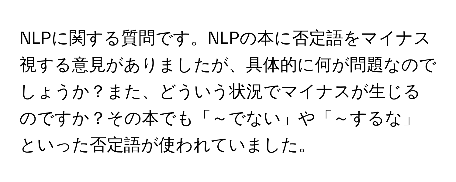 NLPに関する質問です。NLPの本に否定語をマイナス視する意見がありましたが、具体的に何が問題なのでしょうか？また、どういう状況でマイナスが生じるのですか？その本でも「～でない」や「～するな」といった否定語が使われていました。