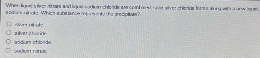 When liquid silver nitrate and liquid sodium chloride are combined, solid silver chloride forms along with a new liquid,
sodium nitrate. Which substance represents the precipitate?
silver nitrate
silver chloride
sodium chloride
sodium nitrate