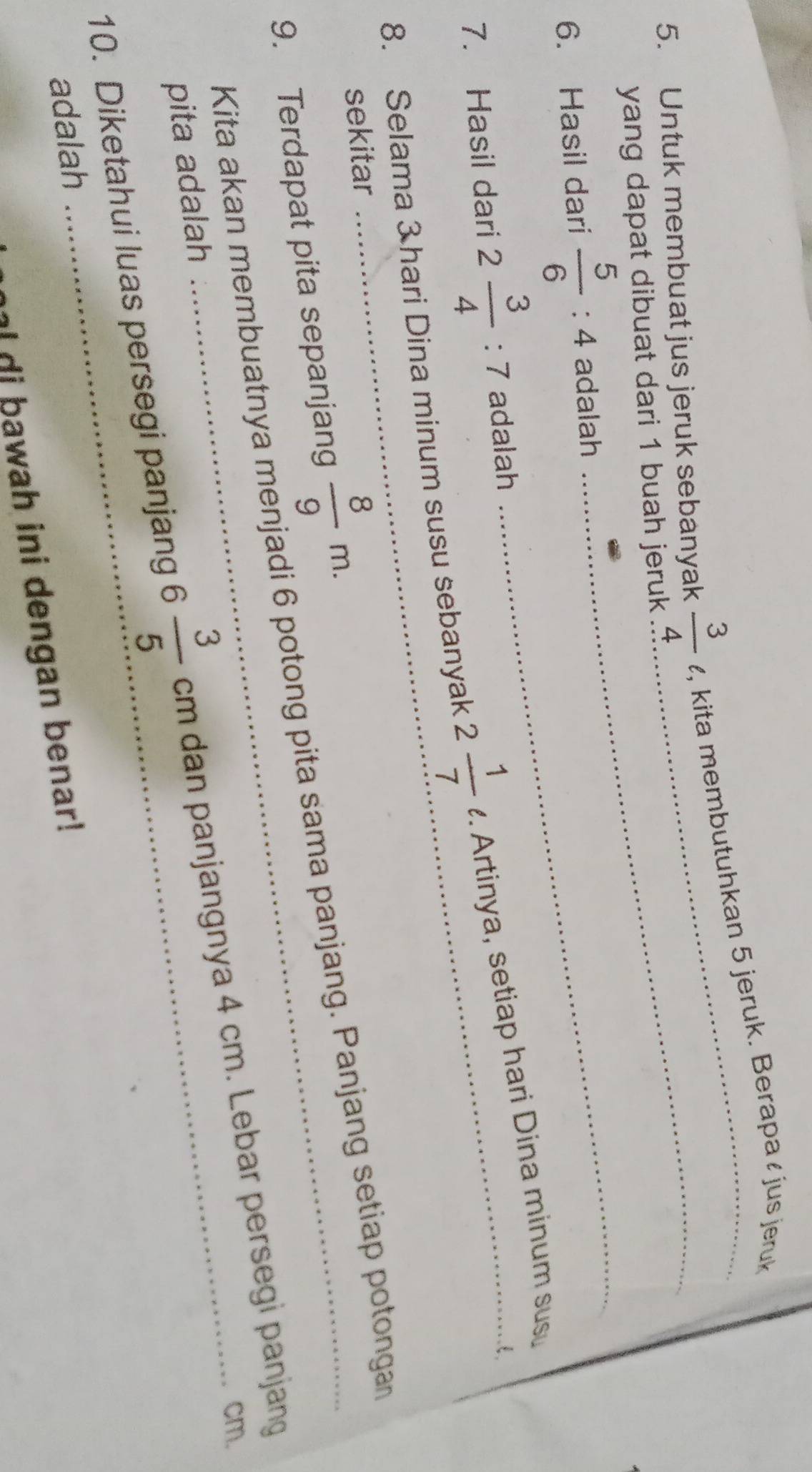 Untuk membuat jus jeruk sebanyak  3/4  _ , kita membutuhkan 5 jeruk. Berapa ζ jus jeruk 
yang dapat dibuat dari 1 buah jeruk 
6. Hasil dari  5/6 :4 adalah_ 
7. Hasil dari 2 3/4 :7 adalah 
8. Selama 3 hari Dina minum susu sebanyak 2 1/7  *. Artinya, setiap hari Dina minum susu 
sekitar 
9. Terdapat pita sepanjang  8/9 m. 
Kita akan membuatnya menjadi 6 potong pita sama panjang. Panjang setiap potongan
cm. 
10. Diketahui luas persegi panjang 6 3/5 cm dan panjangnya 4 cm. Lebar persegi panjang 
pita adalah 
adalah 
i wa h in i dengan benar !