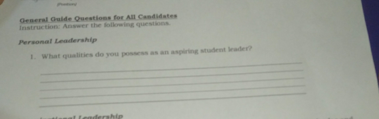 (Position) 
General Guide Questions for All Candidates 
Instruction: Answer the following questions. 
Personal Leadership 
_ 
1. What qualities do you possess as an aspiring student leader? 
_ 
_ 
_ 
_ 
Leadership