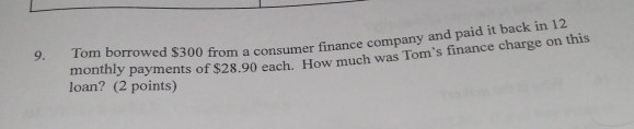 Tom borrowed $300 from a consumer finance company and paid it back in 12
monthly payments of $28.90 each. How much was Tom's finance charge on this 
loan? (2 points)