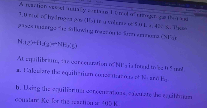 Help Arrobst 
Rongofetioa Matcnte a t 
A reaction vessel initially contains 1.0 mol of nitrogen gas (N_2) and 
Conran ts
3.0 mol of hydrogen gas (H_2) in a volume of 5.0 L at 400 K. These 
gases undergo the following reaction to form ammonia (NH_3)
N_2(g)+H_2(g)leftharpoons NH_3(g)
At equilibrium, the concentration of NH_3 is found to be 0.5 mol. 
a. Calculate the equilibrium concentrations of N_2 and H_2. 
b. Using the equilibrium concentrations, calculate the equilibrium 
constant Kc for the reaction at 400 K.