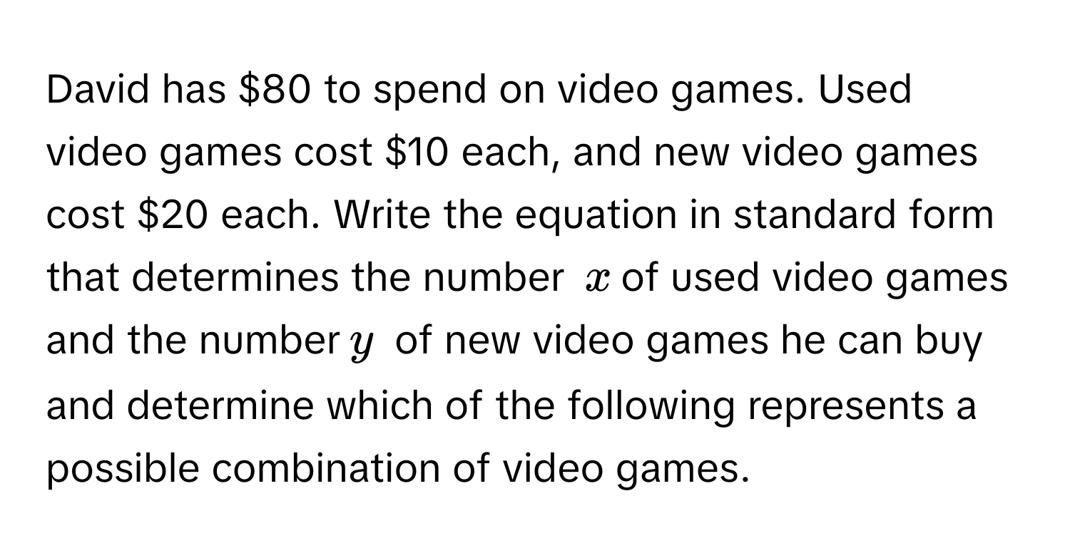 David has $80 to spend on video games. Used video games cost $10 each, and new video games cost $20 each. Write the equation in standard form that determines the number $x$ of used video games and the number $y$ of new video games he can buy and determine which of the following represents a possible combination of video games.