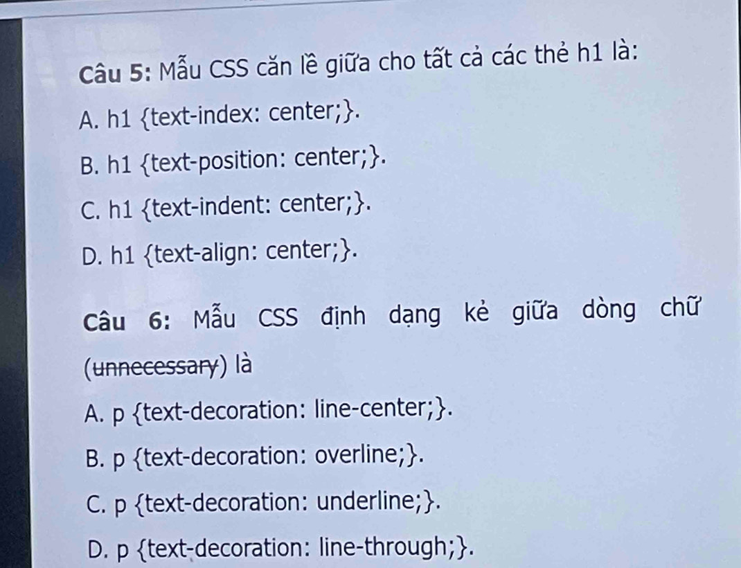 Mẫu CSS căn lề giữa cho tất cả các thẻ h1 là:
A. h1 text-index: center;.
B. h1 text-position: center;.
C. h1 text-indent: center;.
D. h1 text-align: center;.
Câu 6: Mẫu CSS định dạng kẻ giữa dòng chữ
(unnecessary) là
A. p text-decoration: line-center;.
B. p text-decoration: overline;.
C. p text-decoration: underline;.
D. p text-decoration: line-through;.