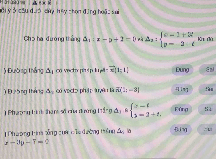 131 38016 △ F Báo lỗi 
ỗi ý ở câu dưới đây, hãy chọn đúng hoặc sai. 
Cho hai đường thẳng △ _1:x-y+2=0 và △ _2:beginarrayl x=1+3t y=-2+tendarray. Khi đó: 
) Đường thẳng △ _1 có vectơ pháp tuyền vector n(1;1) Đúng Sai 
) Đường thẳng △ _2 có vectơ pháp tuyển là vector n(1;-3) Đúng Sai 
) Phương trình tham số của đường thẳng △ _1 là beginarrayl x=t y=2+t.endarray. Đúng Sai 
) Phương trình tổng quát của đường thẳng △ _2 là Đúng Sai
x-3y-7=0