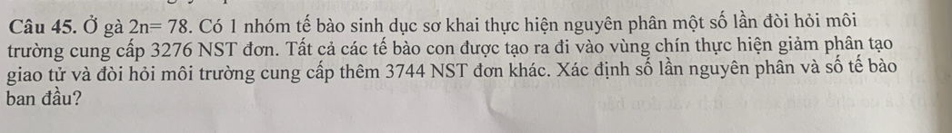 Ở gà 2n=78. Có 1 nhóm tế bào sinh dục sơ khai thực hiện nguyên phân một số lần đòi hỏi môi 
trường cung cấp 3276 NST đơn. Tất cả các tế bào con được tạo ra đi vào vùng chín thực hiện giảm phân tạo 
giao tử và đòi hỏi môi trường cung cấp thêm 3744 NST đơn khác. Xác định số lần nguyên phân và số tế bào 
ban đầu?