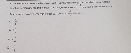 Suatu hari Pak Adi memberikan tugas untuk Jenar, yaitu mengubah pecahan biasa menjad
pecahan campuran. Jenar diminta untuk mengubah pecahan  19/3  menjadi pecahan campuran
Bentuk pecahan campuran yang tepat dari pecahan  19/3  adalah ... .
A. 1 6/3 
B. 1 9/3 
C. 3 1/6 
D. 6 1/3 