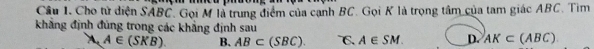 Cho tử diện SABC. Gọi M là trung điểm của cạnh BC. Gọi K là trọng tâm của tam giác ABC. Tìm
khẳng định đủng trong các khẳng định sau
A A∈ (SKB). B. AB⊂ (SBC). C. A∈ SM. D. AK⊂ (ABC)