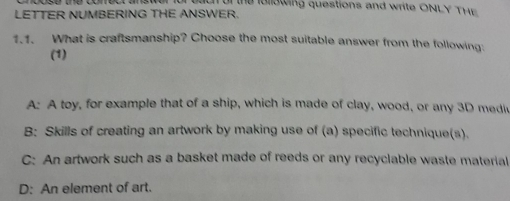 or the iolowing questions and write ONLY T H E 
LETTER NUMBERING THE ANSWER.
1.1. What is craftsmanship? Choose the most suitable answer from the following:
(1)
A: A toy, for example that of a ship, which is made of clay, wood, or any 3D medl
B: Skills of creating an artwork by making use of (a) specific technique(s).
C: An artwork such as a basket made of reeds or any recyclable waste material
D: An element of art.