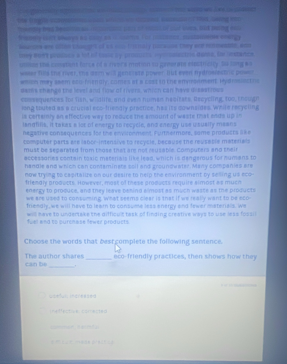 me
                
the (raglle cae  _nd wm wo daoed cocsude  ? Mia peing hao
freddly has bealio an aoarns pas of cast of oot wen. But bung ens
frebely cilf blaays as aaay an d mems. For ratoncs, sustorneme onergy
Aeurces are aften thought of as ean tmnaly pacause they are renmenble, wnn
they don't produce a lot of tose by product, Hysroslectric dame, for indence.
utlize the constent force of a rvers motion to generate elestricity. So long as
weeer fills the river, the dam will generate power. But even nydroslestric power
whish may seem eco-friendly, comes at a cost to the envronment. Hydrasiectris
dams change the level and flow of rivers, which can have disastrous
cossequences for fish, wildlife, and even human habitats. Recycling, too, though
long touted as a crucial eco-friendly practice, has its downsides. While recycling
is certamly an effective way to reduce the amount of waste that ends up in
landfills, it takas a lot of energy to recycle, and energy use usually means
negative consequences for the environment. Furthermore, some products like
computer parts are labor-intensive to recycle, because the reusable materials
must be separated from those that are not reusable. Computers and their
accessories contain toxic materials like lead, which is dangerous for numans to
handle and which can contaminate soil and groundwater. Many companies are
now trying to capitalize on our desire to help the environment by selling us eco-
friendly products. However, most of these products require almost as much
energy to produce, and they leave benind almost as much waste as the products
we are used to consuming. What seems clear is that if we really want to be eco-
friendly, we will have to learn to consume less energy and fewer materials. We
will have to undertake the difficult task of finding creative ways to use less fossil
fuel and to purchase fewer products.
Choose the words that bestcomplete the following sentence.
The author shares _eco-friendly practices, then shows how they
_
can be .
e       
useful, increased
nefectiver corrected 
colmon,nermfal
d frcu： nsde practice