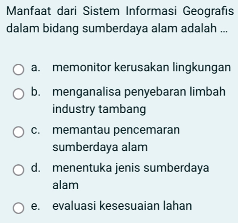 Manfaat dari Sistem Informasi Geografıs
dalam bidang sumberdaya alam adalah ...
a. memonitor kerusakan lingkungan
b. menganalisa penyebaran limbah
industry tambang
c. memantau pencemaran
sumberdaya alam
d. menentuka jenis sumberdaya
alam
e. evaluasi kesesuaian lahan