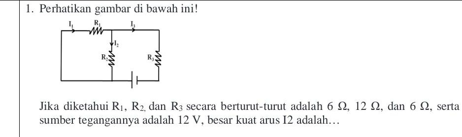 Perhatikan gambar di bawah ini!
Jika diketahui R_1,R_2 dan R_3 secara berturut-turut adalah 6 Ω, 12 Ω, dan 6 Ω, serta
sumber tegangannya adalah 12 V, besar kuat arus I2 adalah…