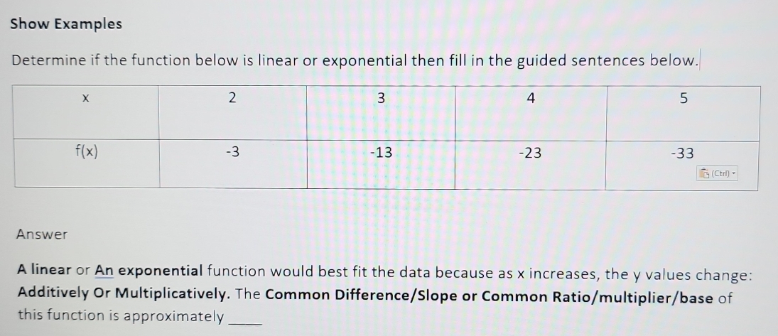 Show Examples
Determine if the function below is linear or exponential then fill in the guided sentences below.
Answer
A linear or An exponential function would best fit the data because as x increases, the y values change:
Additively Or Multiplicatively. The Common Difference/Slope or Common Ratio/multiplier/base of
this function is approximately_