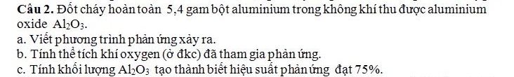 Đốt cháy hoàn toàn 5, 4 gam bột aluminium trong không khí thu được aluminium 
oxide Al_2O_3. 
a. Viết phương trình phản ứng xảy ra. 
b. Tính thể tích khí oxygen (ở đkc) đã tham gia phản ứng. 
c. Tính khổi lượng Al_2O_3 tạo thành biết hiệu suất phản ứng đạt 75%.