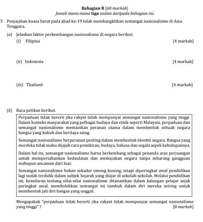 Bahagian B [60 markah]
Jawab mana-mana tiga soalan daripada bahagian ini.
5 Penjajahan kuasa barat pada abad ke-19 telah membangkitkan semangat nasionalisme di Asia
Tenggara.
(α) Jelaskan faktor perkembangan nasionalisme di negara berikut:
(i) Filipina [4 markah]
(ii) Indonesia [4 markah]
(iii) Thailand [4 markah]
(b) Baca petikan berikut.
Perpaduan tidak bererti jika rakyat tidak mempunyai semangat nasionalisme yang tinggi.
Dalam konteks masyarakat yang pelbagai budaya dan etnik seperti Malaysia, perpaduan dan
semangat nasionalisme memainkan peranan utama dalam membentuk sebuah negara
bangsa yang kukuh dan berdaya saing.
Semangat nasionalisme berperanan penting dalam membentuk identiti negara. Bangsa yang
merdeka tidak mahu dijajah cara pemikiran, budaya, bahasa dan segala aspek kehidupannya.
Dalam hal ini, semangat nasionalisme harus berkembang sebagai penanda aras perjuangan
untuk mempertahankan kedaulatan dan memajukan negara tanpa sebarang gangguan
mahupun ancaman dari luar.
Semangat nasionalisme bukan sekadar omong kosong, tetapi diperingkat awal pendidikan
lagi sudah terdidik dalam subjek Sejarah yang diajar di sekolah-sekolah. Melalui pendidikan
ini, kesedaran tentang nilai-nilai nasionalisme ditanamkan dalam kalangan pelajar sejak
peringkat awal, membolehkan semangat ini tumbuh dalam diri mereka seiring untuk
membentuk jati diri bangsa yang unggul.
Mengapakah “perpaduan tidak bererti jika rakyat tidak mempunyai semangat nasionalisme
yang tinggi” ? [8 markah]