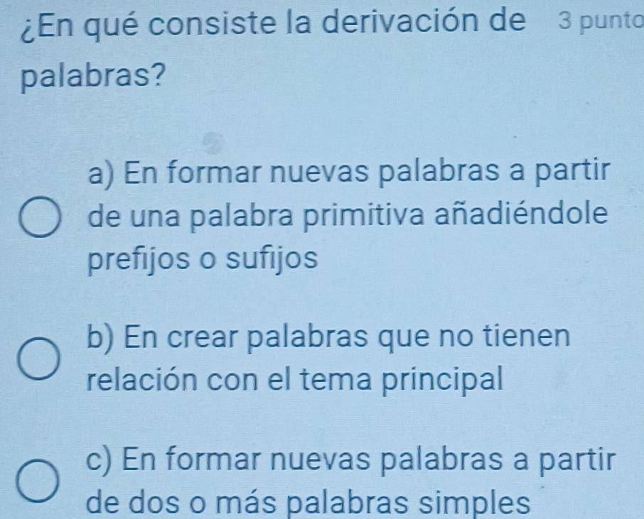 ¿En qué consiste la derivación de 3 punto
palabras?
a) En formar nuevas palabras a partir
de una palabra primitiva añadiéndole
prefijos o sufijos
b) En crear palabras que no tienen
relación con el tema principal
c) En formar nuevas palabras a partir
de dos o más palabras simples