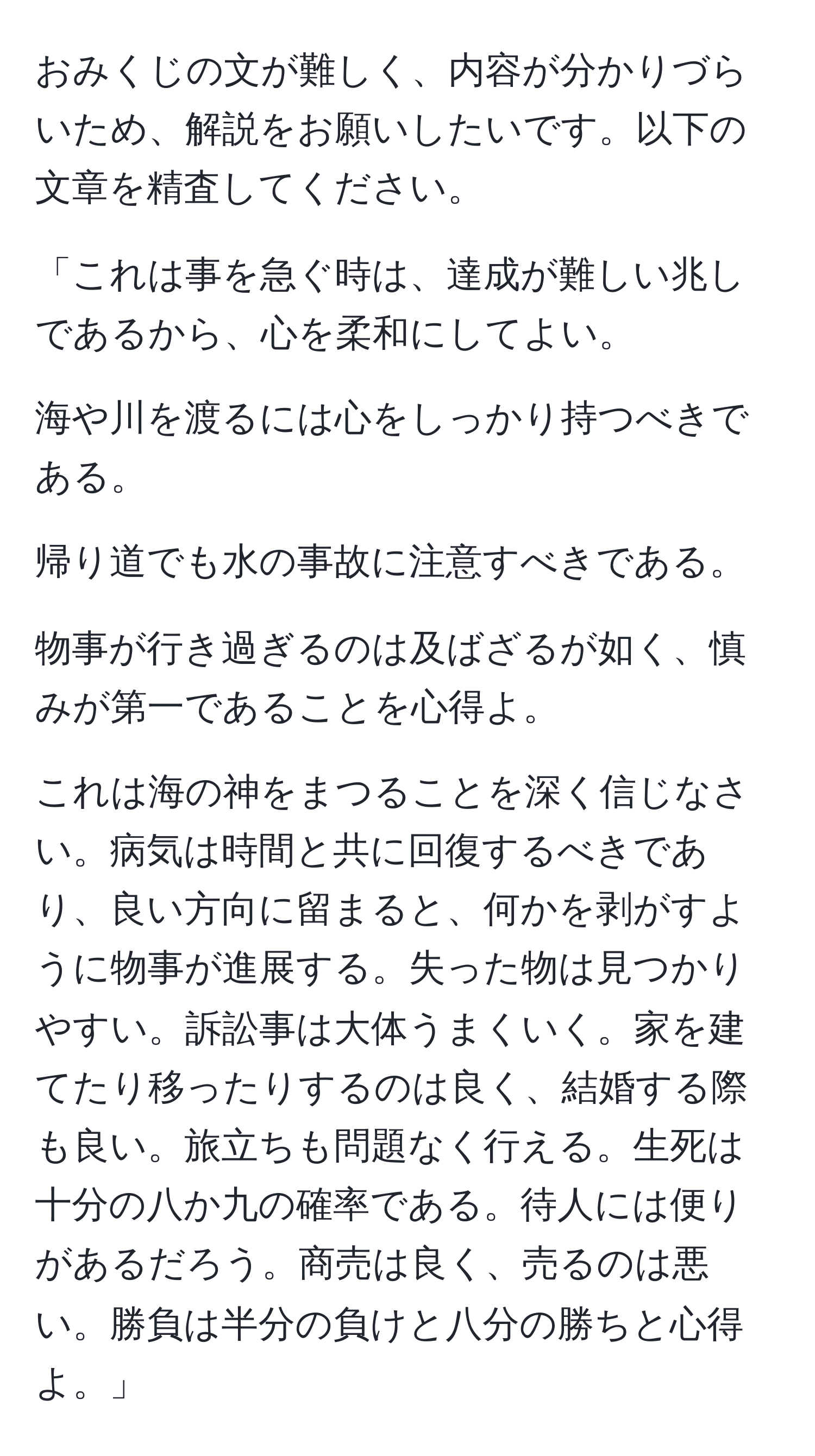 おみくじの文が難しく、内容が分かりづらいため、解説をお願いしたいです。以下の文章を精査してください。

「これは事を急ぐ時は、達成が難しい兆しであるから、心を柔和にしてよい。

海や川を渡るには心をしっかり持つべきである。

帰り道でも水の事故に注意すべきである。

物事が行き過ぎるのは及ばざるが如く、慎みが第一であることを心得よ。

これは海の神をまつることを深く信じなさい。病気は時間と共に回復するべきであり、良い方向に留まると、何かを剥がすように物事が進展する。失った物は見つかりやすい。訴訟事は大体うまくいく。家を建てたり移ったりするのは良く、結婚する際も良い。旅立ちも問題なく行える。生死は十分の八か九の確率である。待人には便りがあるだろう。商売は良く、売るのは悪い。勝負は半分の負けと八分の勝ちと心得よ。」