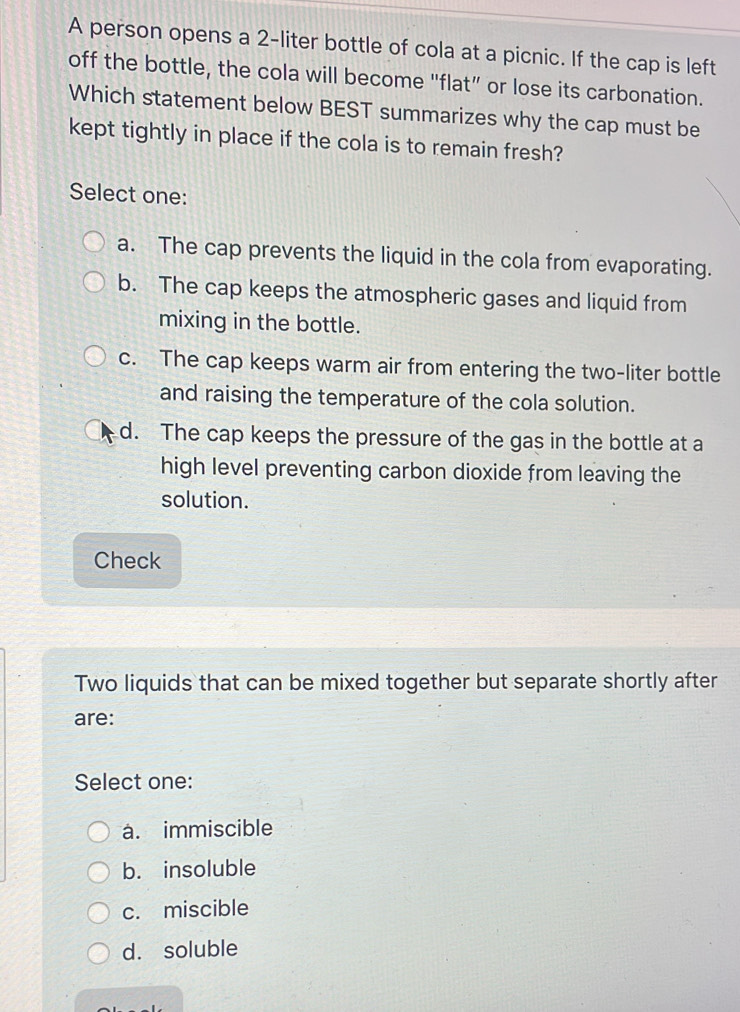 A person opens a 2-liter bottle of cola at a picnic. If the cap is left
off the bottle, the cola will become "flat” or lose its carbonation.
Which statement below BEST summarizes why the cap must be
kept tightly in place if the cola is to remain fresh?
Select one:
a. The cap prevents the liquid in the cola from evaporating.
b. The cap keeps the atmospheric gases and liquid from
mixing in the bottle.
c. The cap keeps warm air from entering the two-liter bottle
and raising the temperature of the cola solution.
d. The cap keeps the pressure of the gas in the bottle at a
high level preventing carbon dioxide from leaving the
solution.
Check
Two liquids that can be mixed together but separate shortly after
are:
Select one:
a. immiscible
b. insoluble
c. miscible
d. soluble