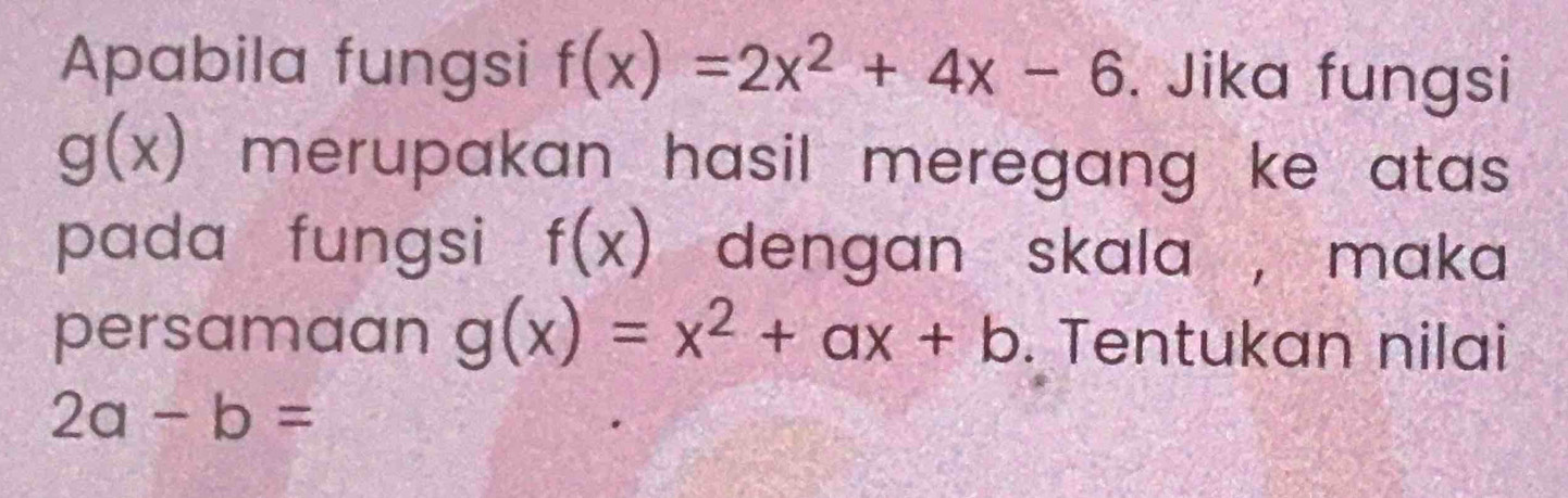 Apabila fungsi f(x)=2x^2+4x-6. Jika fungsi
g(x) merupakan hasil meregang ke atas . 
pada fungsi f(x) dengan skala , maka 
persamaan g(x)=x^2+ax+b. Tentukan nilai
2a-b=