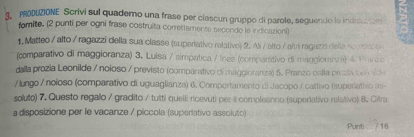 PRODUZIONE Scrivi sul quaderno una frase per clascun gruppo di parole, seguendo le indiciaion 
fornite. (2 punti per ogni frase costruita correttamente secondo le indicazioni) 
1. Matteo / alto / ragazzi della sua classe (superiativo relativo) 2. Alí / alto / altri ragazzi della sub clasen 
(comparativo di maggioranza) 3. Luisa / símpatica / Ines (comparativo di maggioranza) 4. Pranzo 
dalla prozia Leonilde / noioso / previsto (comparativo di maggioranza) 5. Pranzo dalla prozia tak tde 
/lungo / noioso (comparativo di uguaglianza) 6. Comportamento di Jacopo / cattivo (superiativo as- 
soluto) 7. Questo regalo / gradito / tutti quelli ricevuti per il compleanno (superlativo relativo) 8. Cifra 
a disposizione per le vacanze / piccola (superlativo assoluto) 
Punti . / 16