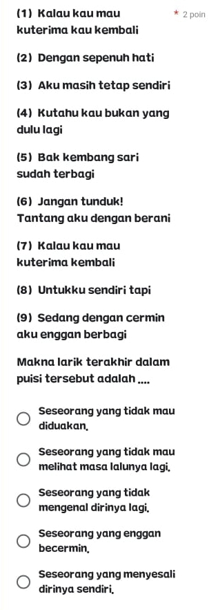 (1) Kalau kau mau 2 poin
kuterima kau kembali
(2) Dengan sepenuh hati
(3Aku masih tetap sendiri
(4) Kutahu kau bukan yang
dulu lagi
(5)Bak kembang sari
sudah terbagi
(6) Jangan tunduk!
Tantang aku dengan berani
(7) Kalau kau mau
kuterima kembali
(8) Untukku sendiri tapi
(9) Sedang dengan cermin
aku enggan berbagi
Makna larik terakhir dalam
puisi tersebut adalah ....
Seseorang yang tidak mau
diduakan.
Seseorang yang tidak mau
melihat masa lalunya lagi.
Seseorang yang tidak
mengenal dirinya lagi.
Seseorang yang enggan
becermin,
Seseorang yang menyesali
dirinya sendiri.