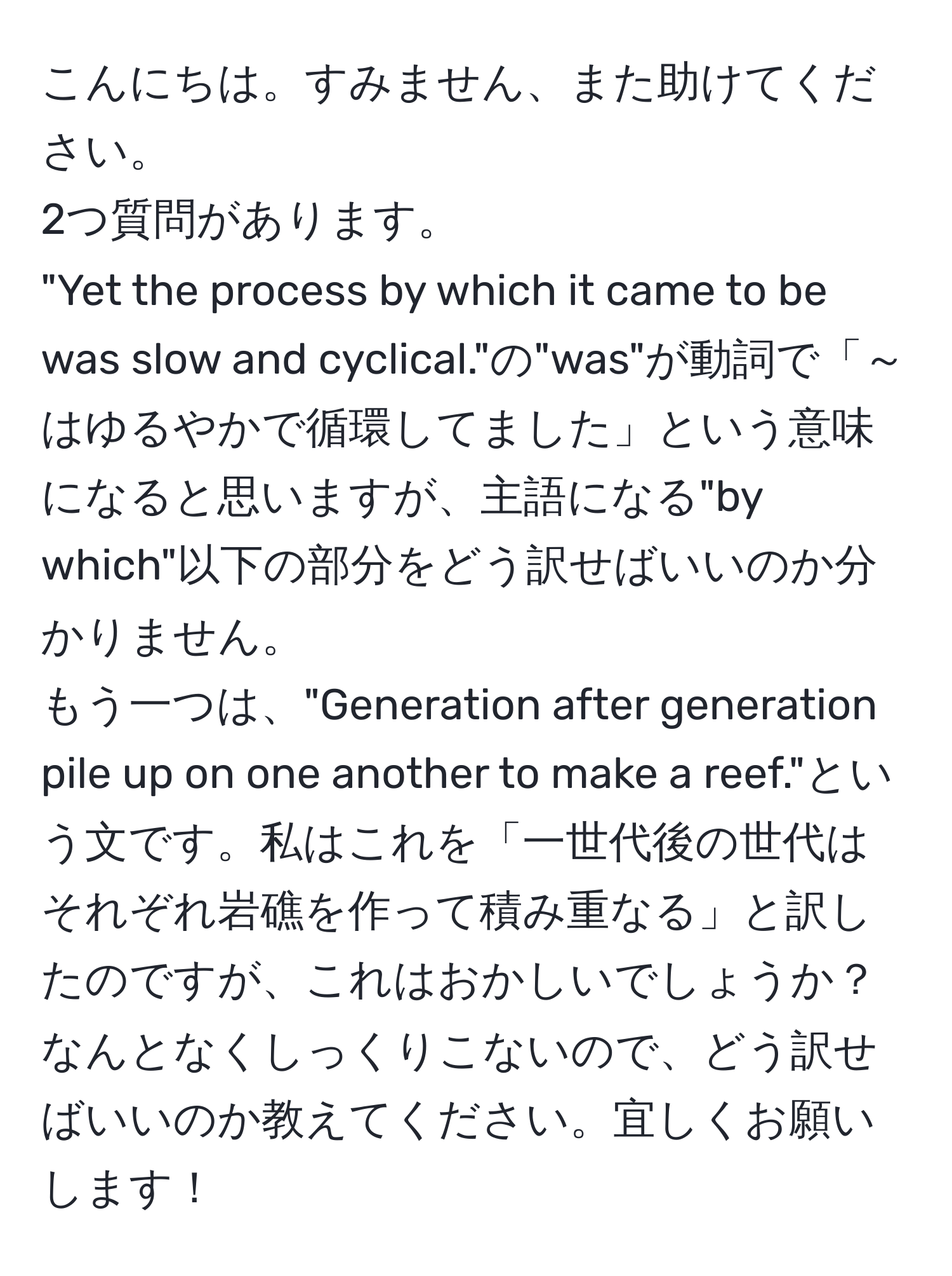 こんにちは。すみません、また助けてください。  
2つ質問があります。  
"Yet the process by which it came to be was slow and cyclical."の"was"が動詞で「～はゆるやかで循環してました」という意味になると思いますが、主語になる"by which"以下の部分をどう訳せばいいのか分かりません。  
もう一つは、"Generation after generation pile up on one another to make a reef."という文です。私はこれを「一世代後の世代はそれぞれ岩礁を作って積み重なる」と訳したのですが、これはおかしいでしょうか？ なんとなくしっくりこないので、どう訳せばいいのか教えてください。宜しくお願いします！