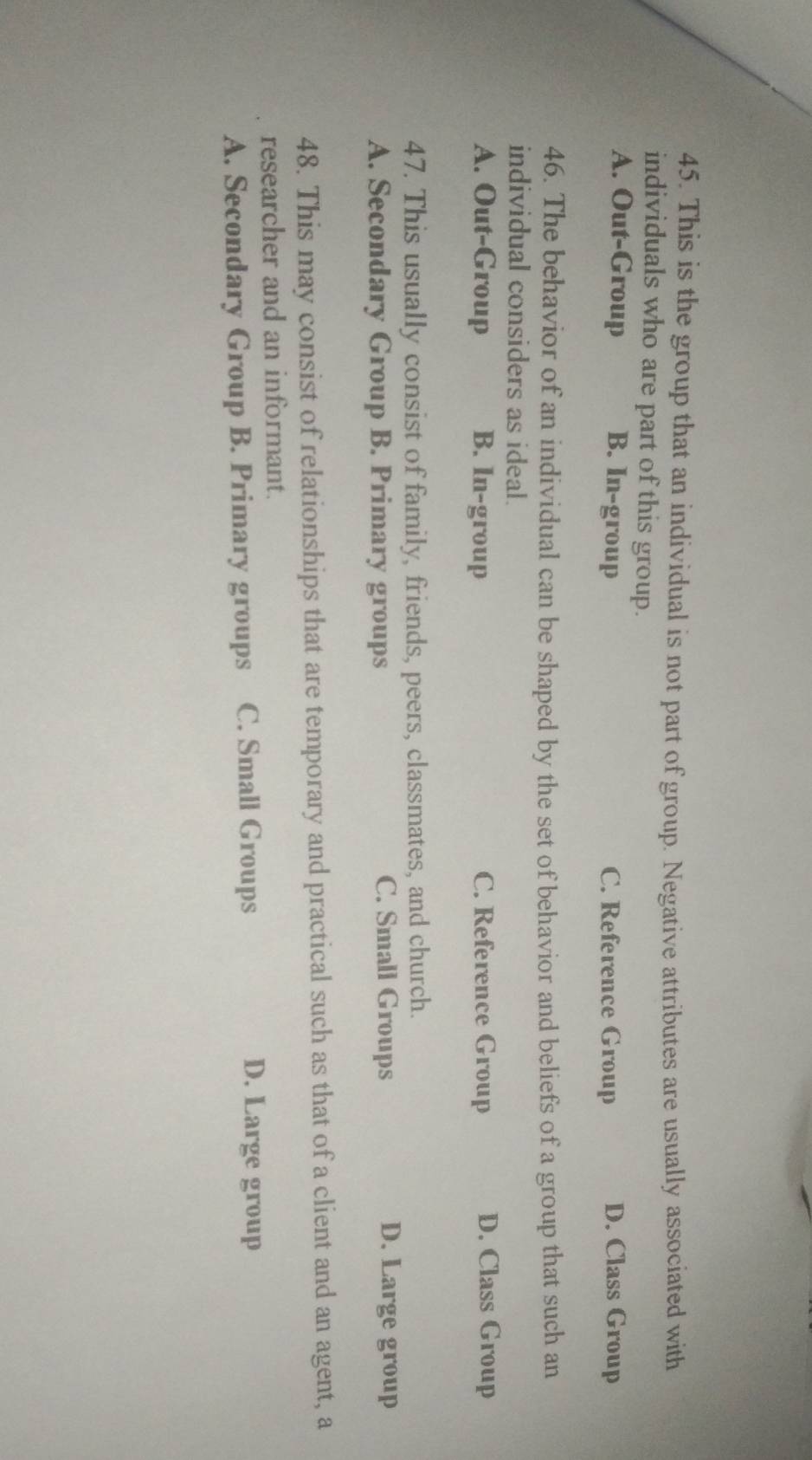 This is the group that an individual is not part of group. Negative attributes are usually associated with
individuals who are part of this group.
A. Out-Group B. In-group C. Reference Group D. Class Group
46. The behavior of an individual can be shaped by the set of behavior and beliefs of a group that such an
individual considers as ideal.
A. Out-Group B. In-group C. Reference Group D. Class Group
47. This usually consist of family, friends, peers, classmates, and church.
A. Secondary Group B. Primary groups C. Small Groups
D. Large group
48. This may consist of relationships that are temporary and practical such as that of a client and an agent, a
researcher and an informant.
A. Secondary Group B. Primary groups C. Small Groups
D. Large group