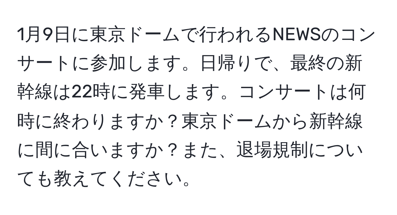 1月9日に東京ドームで行われるNEWSのコンサートに参加します。日帰りで、最終の新幹線は22時に発車します。コンサートは何時に終わりますか？東京ドームから新幹線に間に合いますか？また、退場規制についても教えてください。