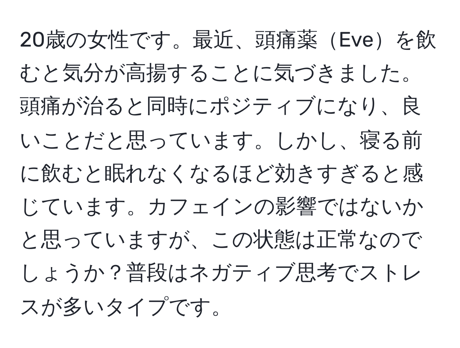 20歳の女性です。最近、頭痛薬Eveを飲むと気分が高揚することに気づきました。頭痛が治ると同時にポジティブになり、良いことだと思っています。しかし、寝る前に飲むと眠れなくなるほど効きすぎると感じています。カフェインの影響ではないかと思っていますが、この状態は正常なのでしょうか？普段はネガティブ思考でストレスが多いタイプです。