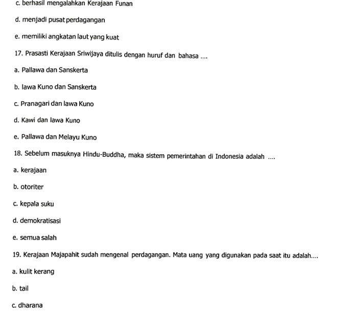 c. berhasil mengalahkan Kerajaan Funan
d. menjadi pusat perdagangan
e. memiliki angkatan laut yang kuat
17. Prasasti Kerajaan Sriwijaya ditulis dengan huruf dan bahasa ....
a. Pallawa dan Sanskerta
b. Iawa Kuno dan Sanskerta
c. Pranagari dan lawa Kuno
d. Kawi dan Iawa Kuno
e. Pallawa dan Melayu Kuno
18. Sebelum masuknya Hindu-Buddha, maka sistem pemerintahan di Indonesia adalah ....
a. kerajaan
b. otoriter
c. kepala suku
d. demokratisasi
e. semua salah
19. Kerajaan Majapahit sudah mengenal perdagangan. Mata uang yang digunakan pada saat itu adalah....
a. kulit kerang
b. tail
c. dharana