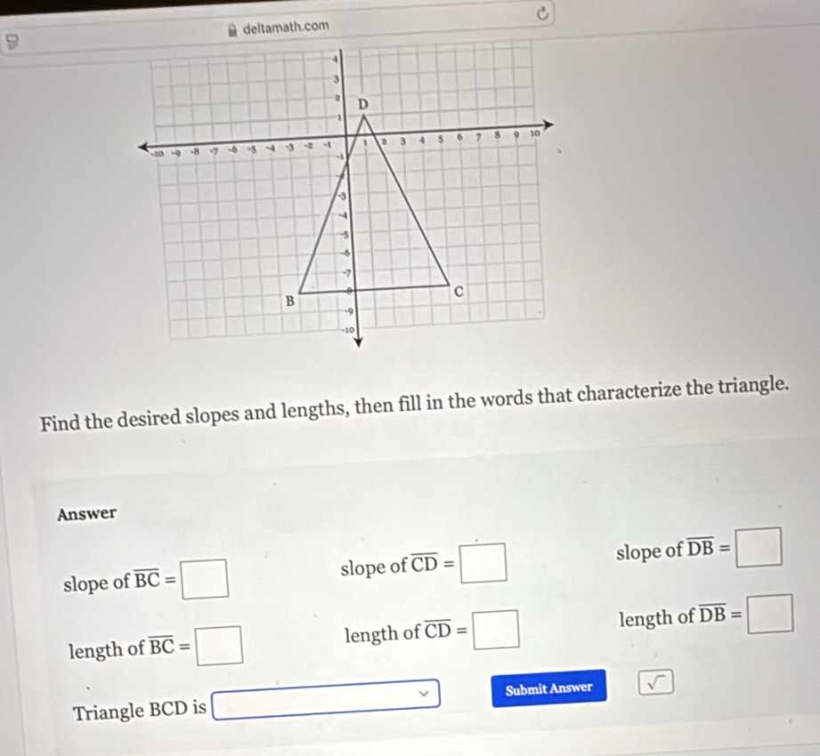 Find the desired slopes and lengths, then fill in the words that characterize the triangle.
Answer
slope of overline BC=□ slope of overline CD=□ slope of overline DB=□
length of overline BC=□ length of overline CD=□ length of overline DB=□
Triangle BCD is □ Submit Answer sqrt()