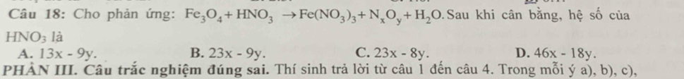 Cho phản ứng: Fe_3O_4+HNO_3to Fe(NO_3)_3+N_xO_y+H_2O.Sau khi cân bằng, hệ số của
HNO_3 là
A. 13x-9y. B. 23x-9y. C. 23x-8y. D. 46x-18y. 
PHÀN III. Câu trắc nghiệm đúng sai. Thí sinh trả lời từ câu 1 đến câu 4. Trong mỗi ya),b),c),