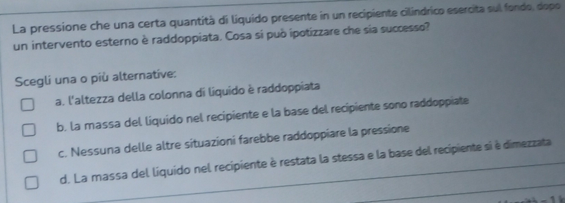 La pressione che una certa quantità di líquido presente in un recipiente cilindrico esercita sul fondo, dopo
un intervento esterno è raddoppiata. Cosa si può ipotizzare che sia successo?
Scegli una o più alternative:
a. l'altezza della colonna di líquido è raddoppiata
b, la massa del liquido nel recipiente e la base del recipiente sono raddoppiate
c. Nessuna delle altre situazioni farebbe raddoppiare la pressione
d. La massa del líquido nel recipiente è restata la stessa e la base del recipiente si è dimezzata