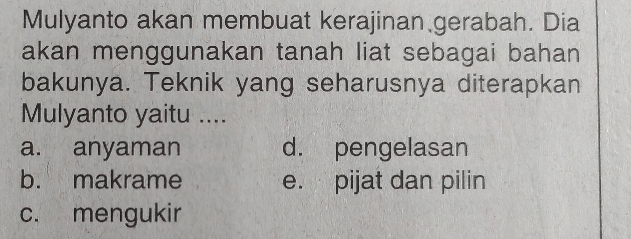 Mulyanto akan membuat kerajinan gerabah. Dia
akan menggunakan tanah liat sebagai bahan
bakunya. Teknik yang seharusnya diterapkan
Mulyanto yaitu ....
a. anyaman d. pengelasan
b. makrame e. pijat dan pilin
c. mengukir