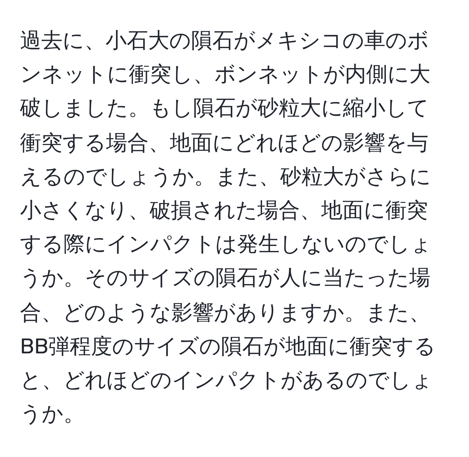 過去に、小石大の隕石がメキシコの車のボンネットに衝突し、ボンネットが内側に大破しました。もし隕石が砂粒大に縮小して衝突する場合、地面にどれほどの影響を与えるのでしょうか。また、砂粒大がさらに小さくなり、破損された場合、地面に衝突する際にインパクトは発生しないのでしょうか。そのサイズの隕石が人に当たった場合、どのような影響がありますか。また、BB弾程度のサイズの隕石が地面に衝突すると、どれほどのインパクトがあるのでしょうか。