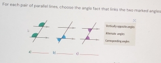 For each pair of parallel lines, choose the angle fact that links the two marked angles
Vertically opposite angles
Ateriate angles
Corrmponting angles
a|_ bl_ c_