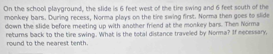 On the school playground, the slide is 6 feet west of the tire swing and 6 feet south of the 
monkey bars. During recess, Norma plays on the tire swing first. Norma then goes to slide 
down the slide before meeting up with another friend at the monkey bars. Then Norma 
returns back to the tire swing. What is the total distance traveled by Norma? If necessary, 
round to the nearest tenth.