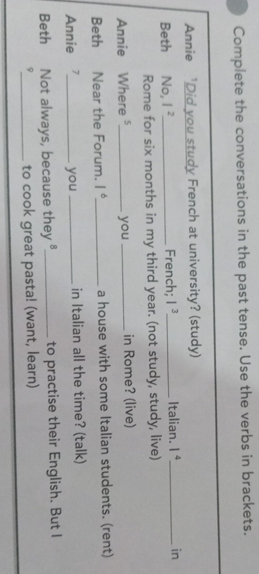 Complete the conversations in the past tense. Use the verbs in brackets. 
Annie 'Did you study French at university? (study) 
Italian. 
Beth No, I^2 _ French; I^3 _ 1^4 _ in 
Rome for six months in my third year. (not study, study, live) 
Annie Where ⁵_ you _in Rome? (live) 
Beth Near the Forum. 1^6 _ a house with some Italian students. (rent) 
Annie _you _in Italian all the time? (talk) 
Beth Not always, because they_ to practise their English. But I 
9_ to cook great pasta! (want, learn)