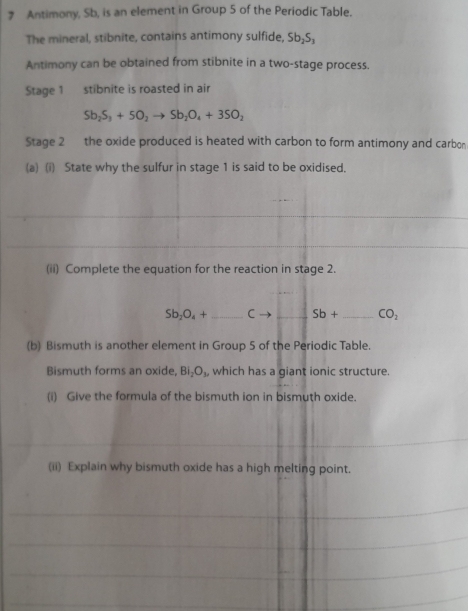 Antimony, Sb, is an element in Group 5 of the Periodic Table. 
The mineral, stibnite, contains antimony sulfide, Sb_2S_3
Antimony can be obtained from stibnite in a two-stage process. 
Stage 1 stibnite is roasted in air
Sb_2S_3+5O_2to Sb_2O_4+3SO_2
Stage 2 the oxide produced is heated with carbon to form antimony and carbon 
(a) (i) State why the sulfur in stage 1 is said to be oxidised. 
(ii) Complete the equation for the reaction in stage 2.
Sb_2O_4+ _  to Sb+ _  CO_2
(b) Bismuth is another element in Group 5 of the Periodic Table. 
Bismuth forms an oxide, BI_2O_3, which has a giant ionic structure. 
(i) Give the formula of the bismuth ion in bismuth oxide. 
(ii) Explain why bismuth oxide has a high melting point.