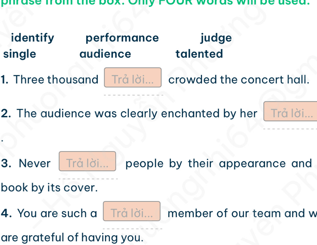 phrase from the box. Ony FOOR words wi be use 
identify performance judge 
single audience talented 
1. Three thousand Trả lời... crowded the concert hall. 
2. The audience was clearly enchanted by her Trả lời... 
3. Never Trả lời... people by their appearance and . 
book by its cover. 
4. You are such a Trå lời... member of our team and w 
are grateful of having you.