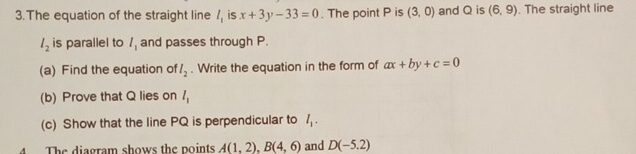 The equation of the straight line / is x+3y-33=0. The point P is (3,0) and Q is (6,9). The straight line
l_2 is parallel to 1 and passes through P. 
(a) Find the equation of l_2. Write the equation in the form of ax+by+c=0
(b) Prove that Q lies on l_1
(c) Show that the line PQ is perpendicular to l_1. 
4 The diagram shows the points A(1,2), B(4,6) and D(-5.2)