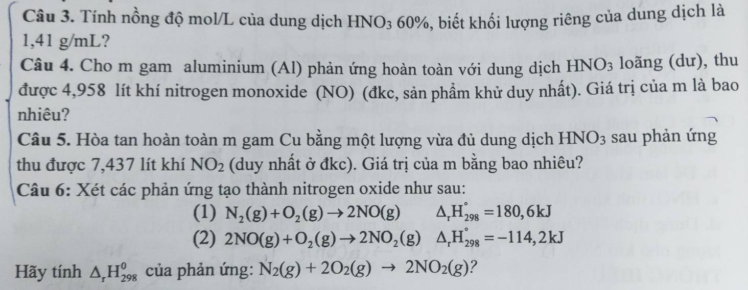 Tính nồng độ mol/L của dung dịch HNO3 60%, biết khối lượng riêng của dung dịch là
1,41 g/mL? 
Câu 4. Cho m gam aluminium (Al) phản ứng hoàn toàn với dung dịch HNO_3 loãng (dư), thu 
được 4,958 lít khí nitrogen monoxide (NO) (đkc, sản phầm khử duy nhất). Giá trị của m là bao 
nhiêu? 
Câu 5. Hòa tan hoàn toàn m gam Cu bằng một lượng vừa đủ dung dịch HNO_3 sau phản ứng 
thu được 7,437 lít khí NO_2 (duy nhất ở đkc). Giá trị của m bằng bao nhiêu? 
Câu 6: Xét các phản ứng tạo thành nitrogen oxide như sau: 
(1) N_2(g)+O_2(g)to 2NO(g) △ _rH_(298)°=180,6kJ
(2) 2NO(g)+O_2(g)to 2NO_2(g) △ _rH_(298)°=-114,2kJ
Hãy tính △ _rH_(298)^0 của phản ứng: N_2(g)+2O_2(g)to 2NO_2(g) 2