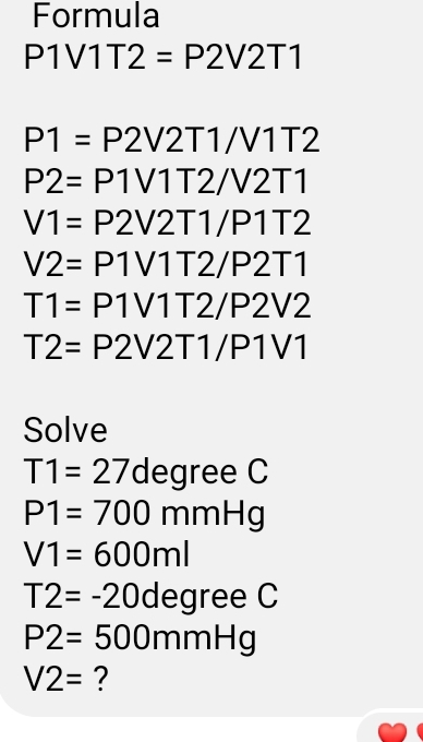 Formula
P1VV12T=22V2T1
P1=P2V2T1/V17T2
P2=P1V11T2/22V117T
V1=P2V2T1/P1TT2
V2=P1V11T2/22T1
T1=P1V11T2/22V2
T2=P2V2T1/P1VV1
Solve
T1=27degree C
P1=700 mmHg
V1=600ml
T2=-20degree C
P2= 500mmHg
V2= ?